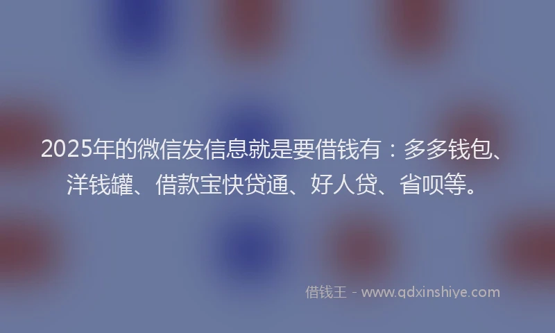 2025年的微信发信息就是要借钱有：多多钱包、洋钱罐、借款宝快贷通、好人贷、省呗等。