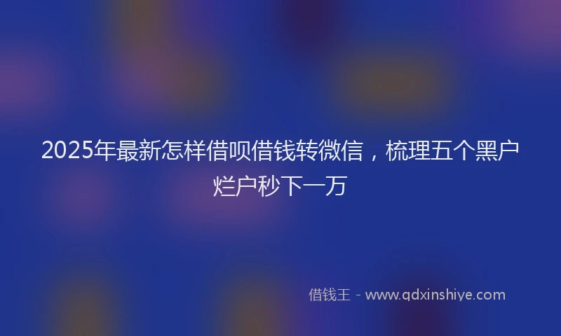 2025年最新怎样借呗借钱转微信，梳理五个黑户烂户秒下一万