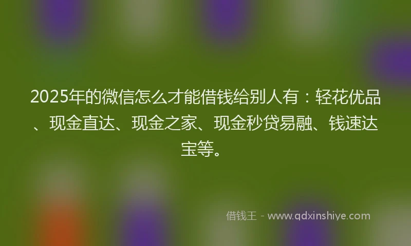2025年的微信怎么才能借钱给别人有：轻花优品、现金直达、现金之家、现金秒贷易融、钱速达宝等。