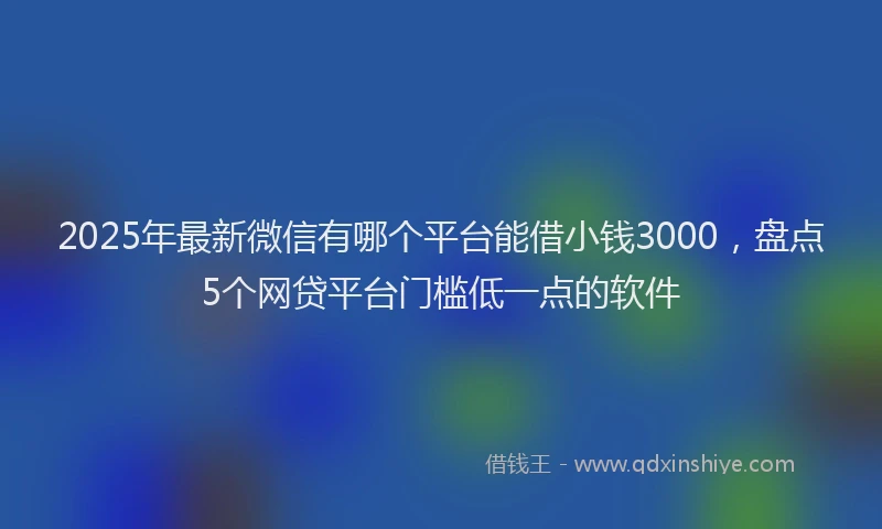 2025年最新微信有哪个平台能借小钱3000，盘点5个网贷平台门槛低一点的软件