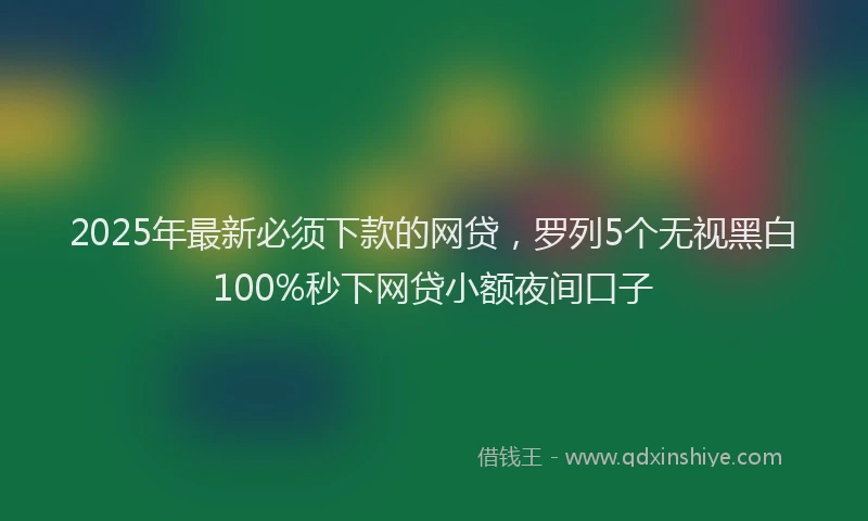 2025年最新必须下款的网贷，罗列5个无视黑白100%秒下网贷小额夜间口子