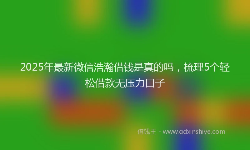 2025年最新微信浩瀚借钱是真的吗，梳理5个轻松借款无压力口子