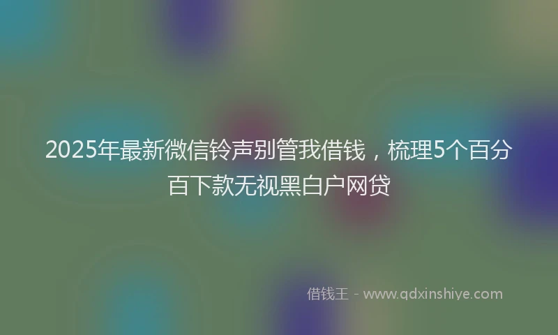 2025年最新微信铃声别管我借钱，梳理5个百分百下款无视黑白户网贷