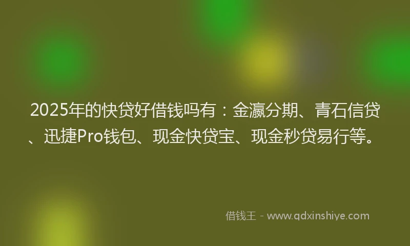 2025年的快贷好借钱吗有：金瀛分期、青石信贷、迅捷Pro钱包、现金快贷宝、现金秒贷易行等。