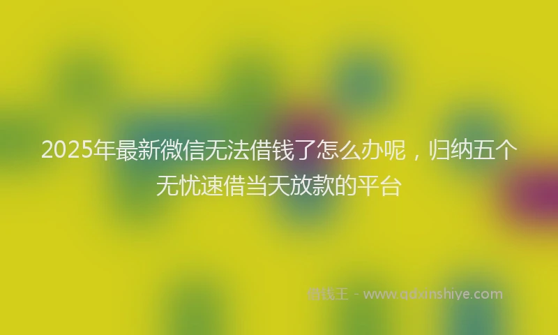 2025年最新微信无法借钱了怎么办呢，归纳五个无忧速借当天放款的平台