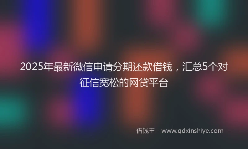 2025年最新微信申请分期还款借钱，汇总5个对征信宽松的网贷平台