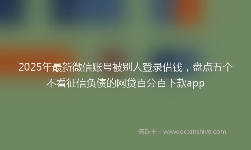2025年最新微信账号被别人登录借钱，盘点五个不看征信负债的网贷百分百下款app