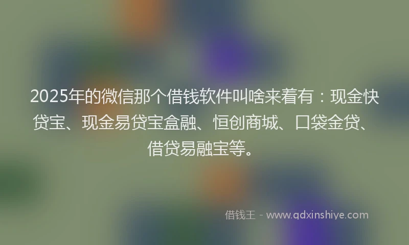 2025年的微信那个借钱软件叫啥来着有：现金快贷宝、现金易贷宝盒融、恒创商城、口袋金贷、借贷易融宝等。