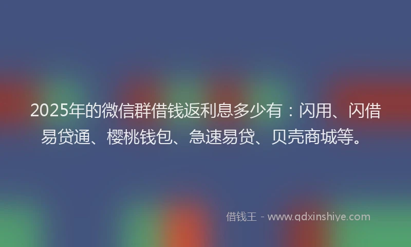 2025年的微信群借钱返利息多少有：闪用、闪借易贷通、樱桃钱包、急速易贷、贝壳商城等。