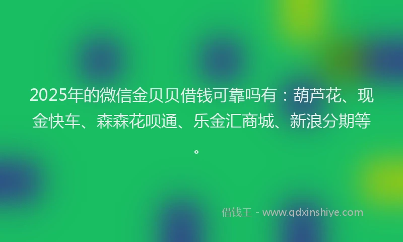 2025年的微信金贝贝借钱可靠吗有：葫芦花、现金快车、森森花呗通、乐金汇商城、新浪分期等。