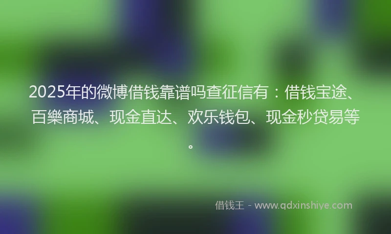 2025年的微博借钱靠谱吗查征信有：借钱宝途、百樂商城、现金直达、欢乐钱包、现金秒贷易等。