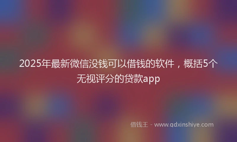 2025年最新微信没钱可以借钱的软件，概括5个无视评分的贷款app