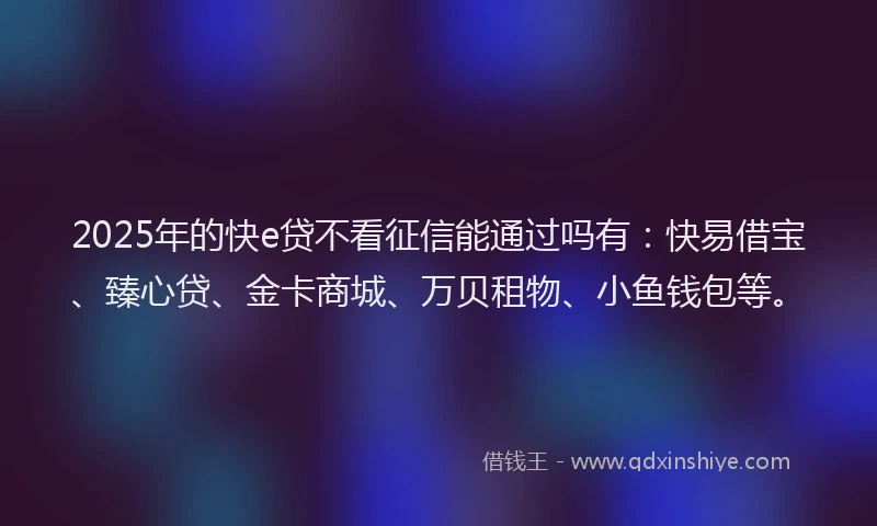 2025年的快e贷不看征信能通过吗有：快易借宝、臻心贷、金卡商城、万贝租物、小鱼钱包等。