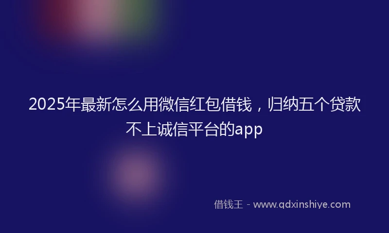 2025年最新怎么用微信红包借钱，归纳五个贷款不上诚信平台的app