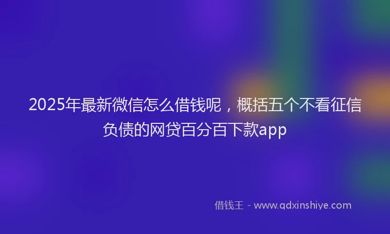 2025年最新微信怎么借钱呢，概括五个不看征信负债的网贷百分百下款app