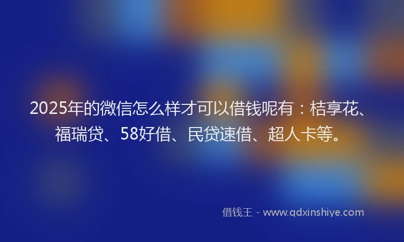 2025年的微信怎么样才可以借钱呢有：桔享花、福瑞贷、58好借、民贷速借、超人卡等。