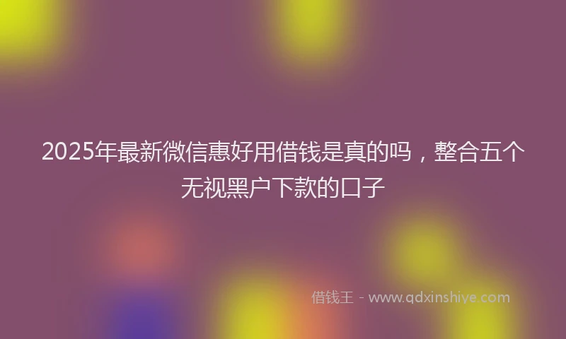 2025年最新微信惠好用借钱是真的吗，整合五个无视黑户下款的口子