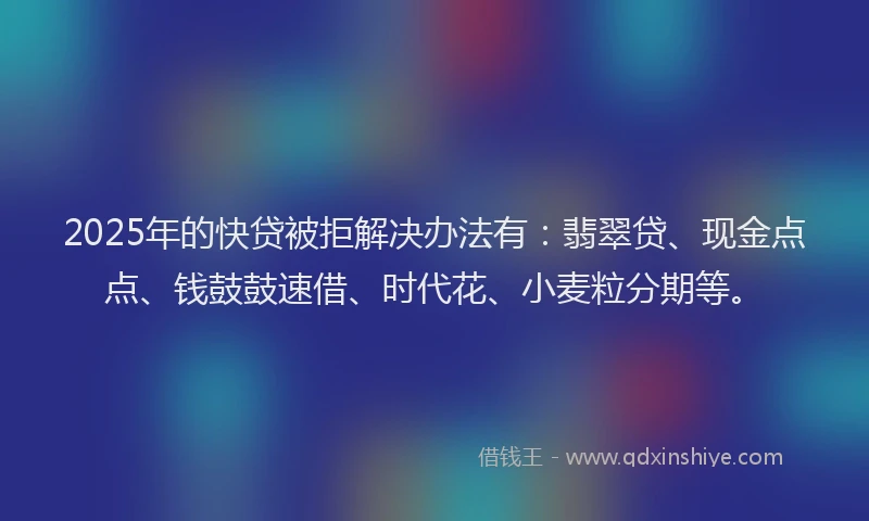 2025年的快贷被拒解决办法有：翡翠贷、现金点点、钱鼓鼓速借、时代花、小麦粒分期等。
