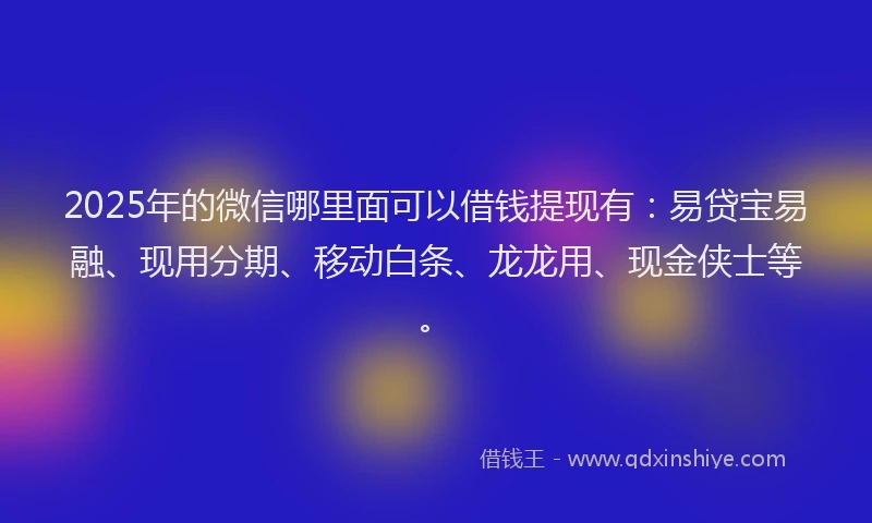 2025年的微信哪里面可以借钱提现有：易贷宝易融、现用分期、移动白条、龙龙用、现金侠士等。