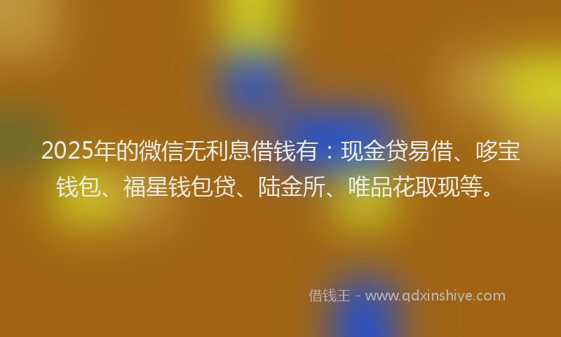 2025年的微信无利息借钱有：现金贷易借、哆宝钱包、福星钱包贷、陆金所、唯品花取现等。