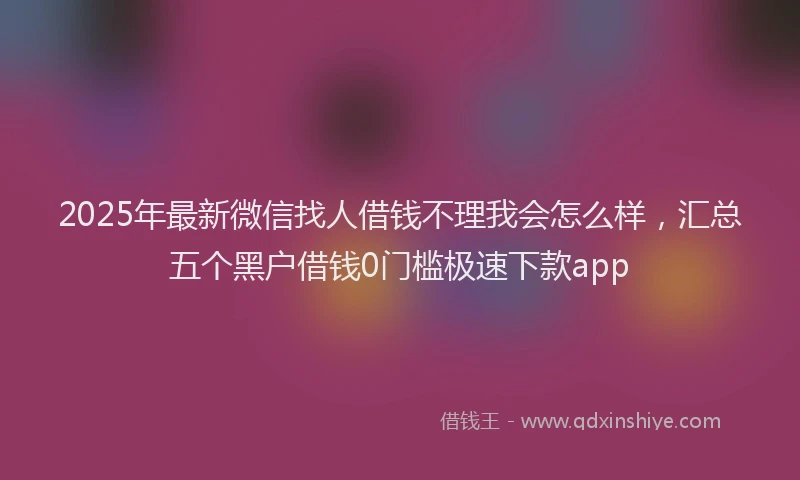 2025年最新微信找人借钱不理我会怎么样，汇总五个黑户借钱0门槛极速下款app