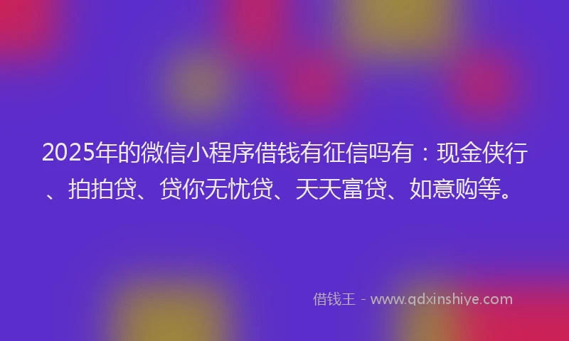 2025年的微信小程序借钱有征信吗有：现金侠行、拍拍贷、贷你无忧贷、天天富贷、如意购等。