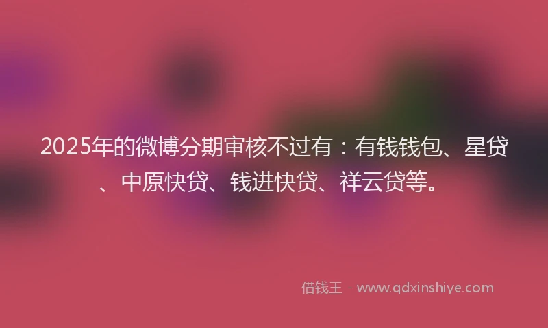 2025年的微博分期审核不过有：有钱钱包、星贷、中原快贷、钱进快贷、祥云贷等。