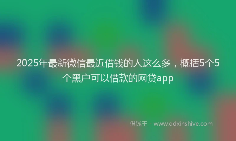 2025年最新微信最近借钱的人这么多，概括5个5个黑户可以借款的网贷app