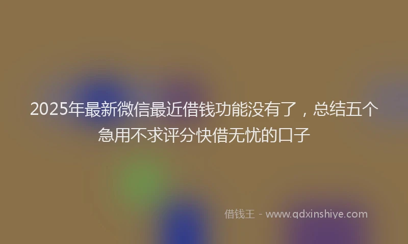 2025年最新微信最近借钱功能没有了，总结五个急用不求评分快借无忧的口子