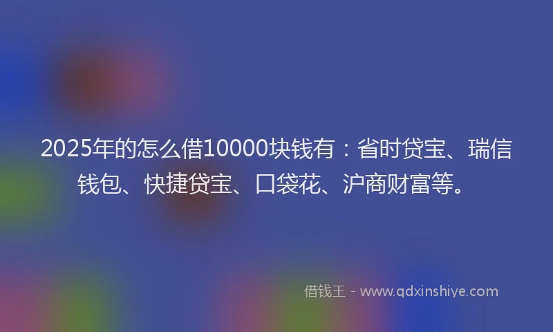2025年的怎么借10000块钱有：省时贷宝、瑞信钱包、快捷贷宝、口袋花、沪商财富等。