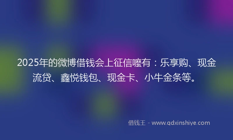 2025年的微博借钱会上征信嚒有：乐享购、现金流贷、鑫悦钱包、现金卡、小牛金条等。