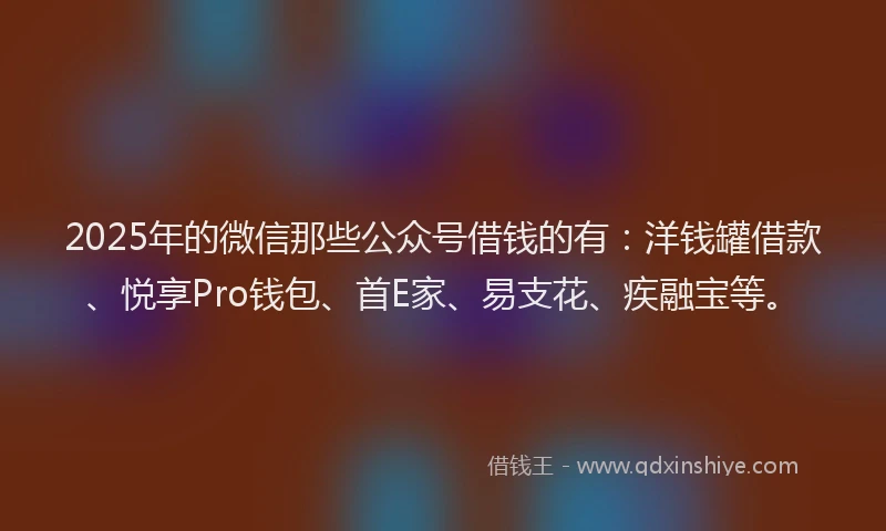 2025年的微信那些公众号借钱的有：洋钱罐借款、悦享Pro钱包、首E家、易支花、疾融宝等。