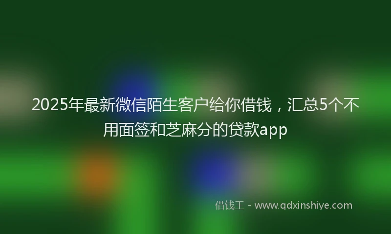 2025年最新微信陌生客户给你借钱，汇总5个不用面签和芝麻分的贷款app