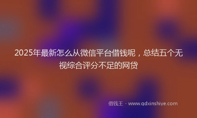 2025年最新怎么从微信平台借钱呢，总结五个无视综合评分不足的网贷