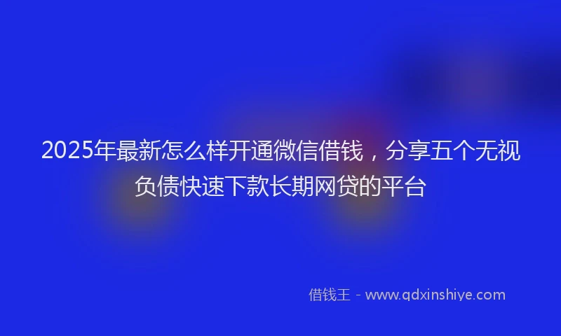 2025年最新怎么样开通微信借钱，分享五个无视负债快速下款长期网贷的平台