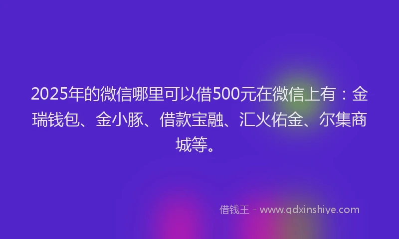 2025年的微信哪里可以借500元在微信上有：金瑞钱包、金小豚、借款宝融、汇火佑金、尔集商城等。