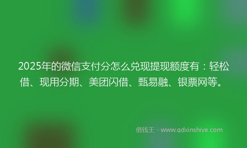 2025年的微信支付分怎么兑现提现额度有：轻松借、现用分期、美团闪借、甄易融、银票网等。