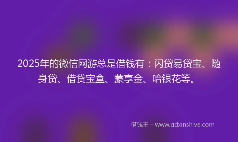 2025年的微信网游总是借钱有：闪贷易贷宝、随身贷、借贷宝盒、蒙享金、哈银花等。