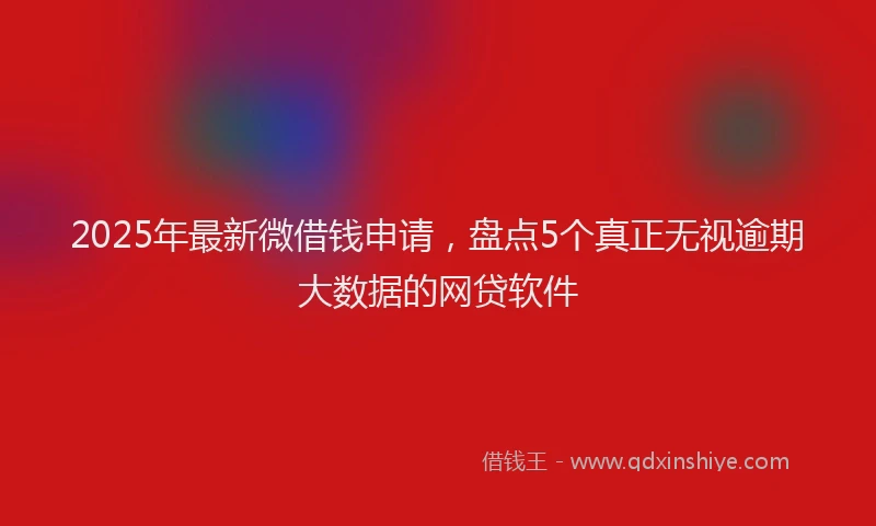 2025年最新微借钱申请，盘点5个真正无视逾期大数据的网贷软件