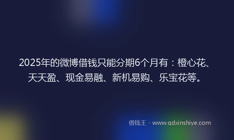 2025年的微博借钱只能分期6个月有：橙心花、天天盈、现金易融、新机易购、乐宝花等。