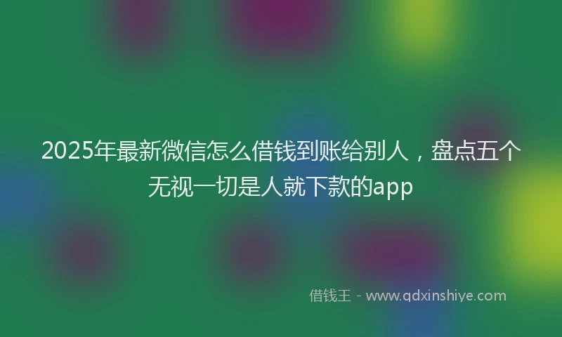 2025年最新微信怎么借钱到账给别人，盘点五个无视一切是人就下款的app