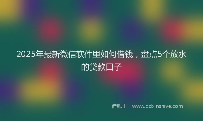 2025年最新微信软件里如何借钱，盘点5个放水的贷款口子