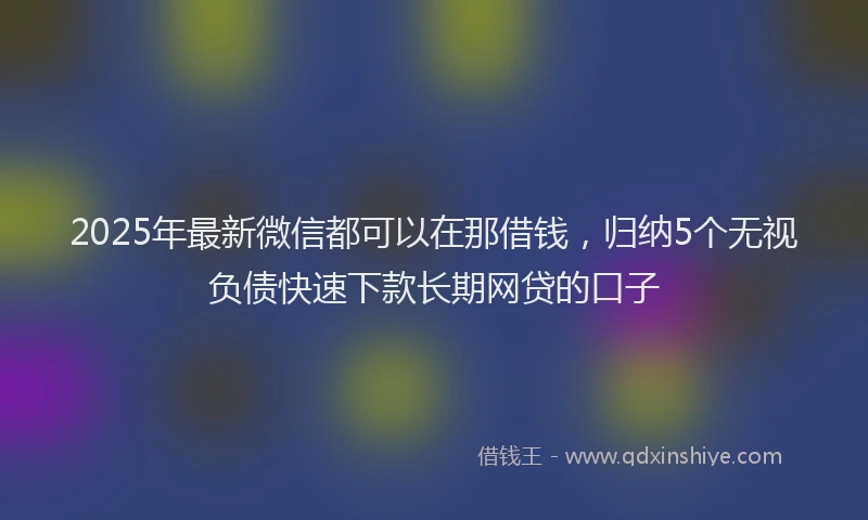 2025年最新微信都可以在那借钱，归纳5个无视负债快速下款长期网贷的口子