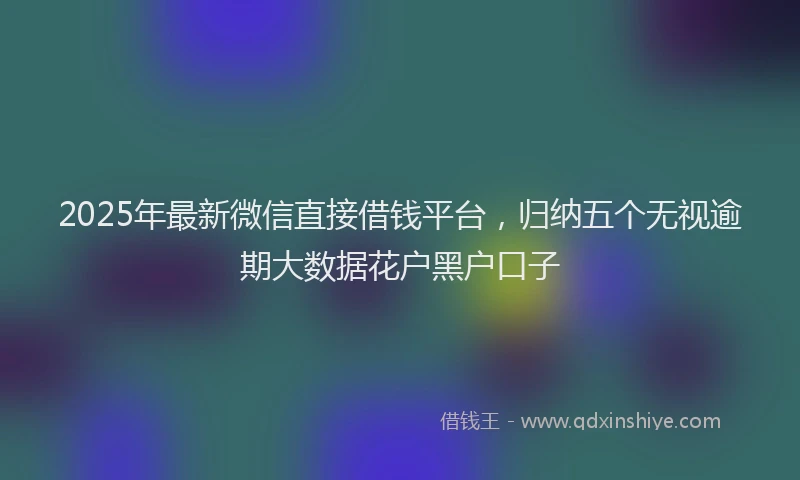 2025年最新微信直接借钱平台，归纳五个无视逾期大数据花户黑户口子