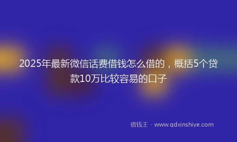 2025年最新微信话费借钱怎么借的，概括5个贷款10万比较容易的口子