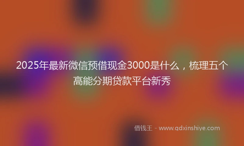 2025年最新微信预借现金3000是什么，梳理五个高能分期贷款平台新秀