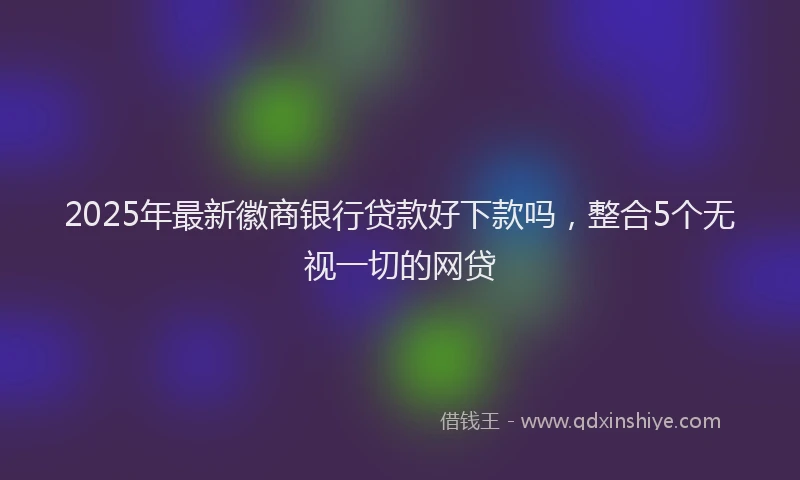 2025年最新徽商银行贷款好下款吗，整合5个无视一切的网贷