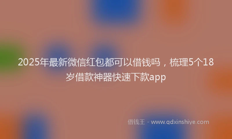 2025年最新微信红包都可以借钱吗，梳理5个18岁借款神器快速下款app