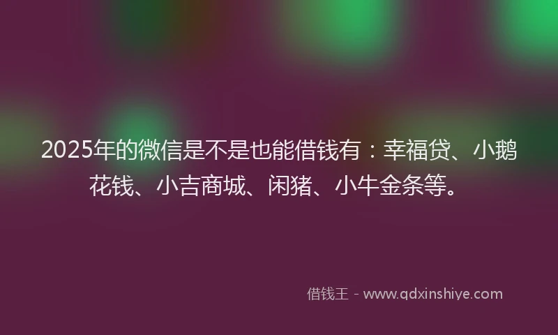 2025年的微信是不是也能借钱有：幸福贷、小鹅花钱、小吉商城、闲猪、小牛金条等。