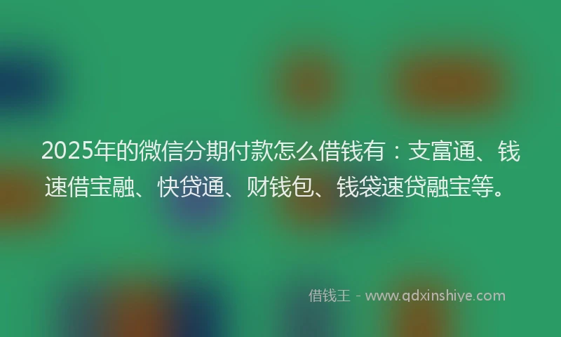 2025年的微信分期付款怎么借钱有:支富通、钱速借宝融、快贷通、财钱包、钱袋速贷融宝等。
